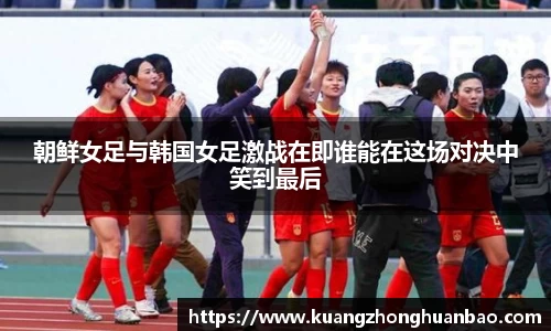 朝鲜女足与韩国女足激战在即谁能在这场对决中笑到最后